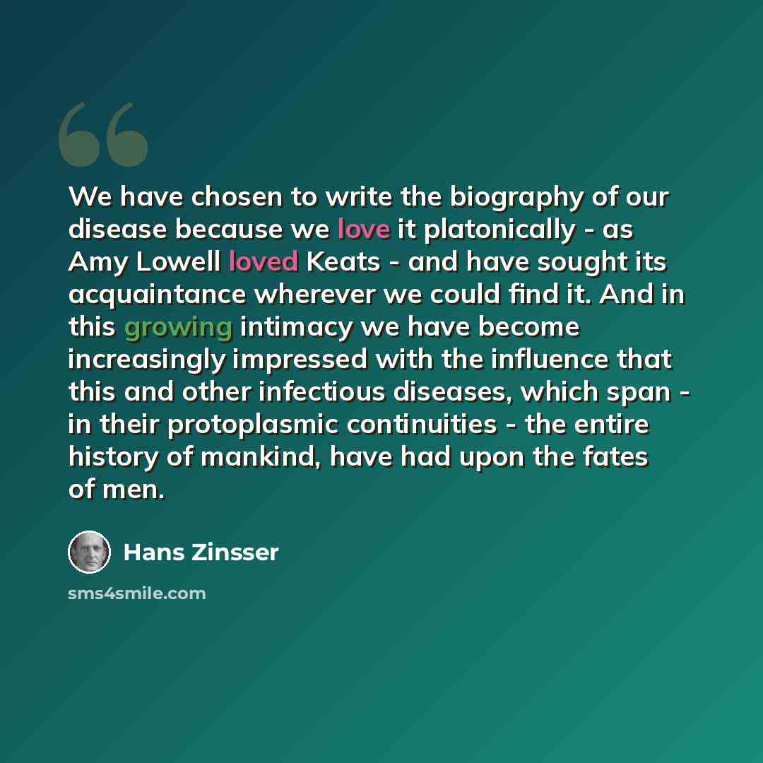 “We have chosen to write the biography of our disease because we love it platonically - as Amy Lowell loved Keats - and have sought its acquaintance wherever we could find it. And in this growing intimacy we have become increasingly impressed with the influence that this and other infectious…” quote by Hans Zinsser