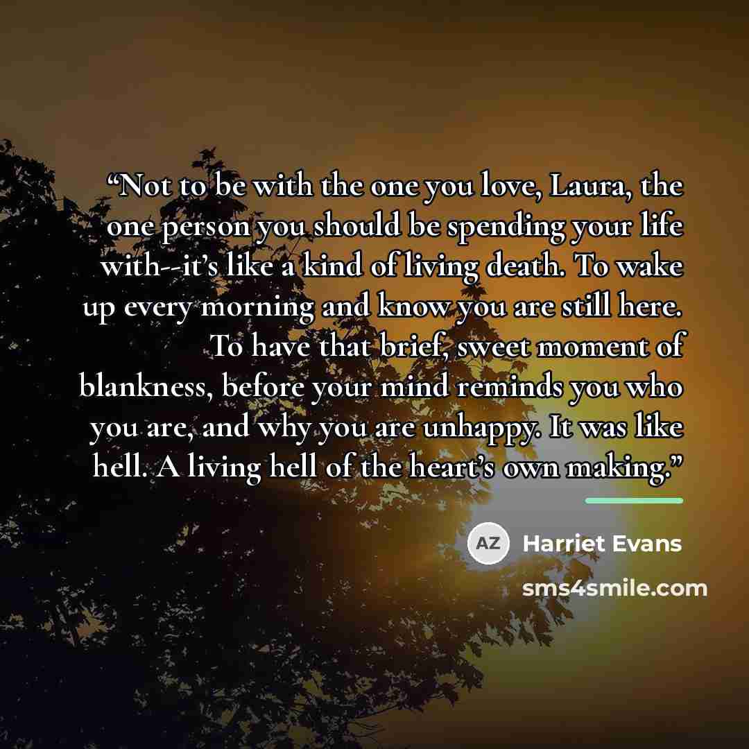 “Not to be with the one you love, Laura, the one person you should be spending your life with--it’s like a kind of living death. To wake up every morning and know you are still here. To have that brief, sweet moment of blankness, before your mind reminds you who you are, and why you are unhappy. It…” quote by Harriet Evans