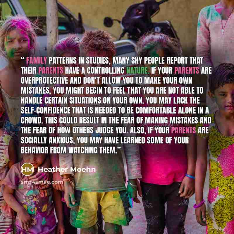 “Family Patterns In studies, many shy people report that their parents have a controlling nature. If your parents are overprotective and don’t allow you to make your own mistakes, you might begin to feel that you are not able to handle certain situations on your own. You may lack the…” quote by Heather Moehn