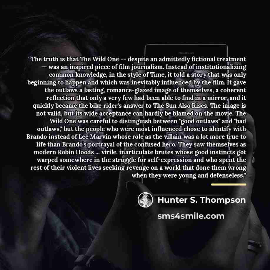 “The truth is that The Wild One -- despite an admittedly fictional treatment -- was an inspired piece of film journalism. Instead of institutionalizing common knowledge, in the style of Time, it told a story that was only beginning to happen and which was inevitably influenced by the film. It gave…” quote by Hunter S. Thompson
