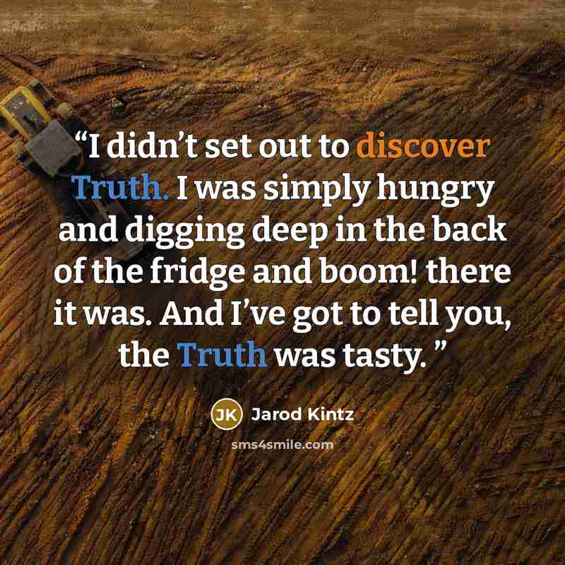 “I didn’t set out to discover Truth. I was simply hungry and digging deep in the back of the fridge and boom! there it was. And I’ve got to tell you, the Truth was tasty.” quote by Jarod Kintz