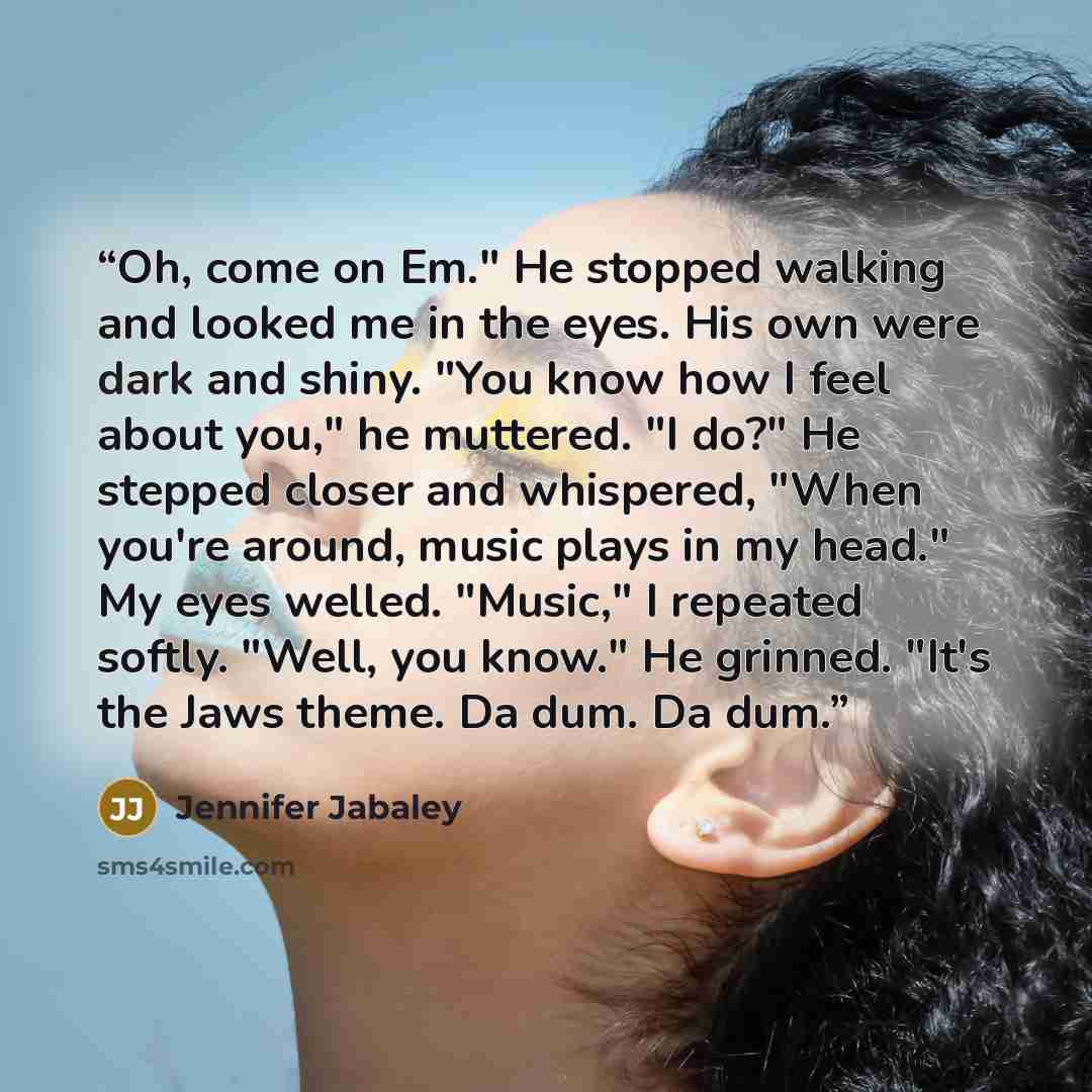 “Oh, come on Em." He stopped walking and looked me in the eyes. His own were dark and shiny. "You know how I feel about you," he muttered. "I do?" He stepped closer and whispered, "When you're around, music plays in my head." My eyes welled. "Music," I repeated softly. "Well, you know." He grinned…” quote by Jennifer Jabaley