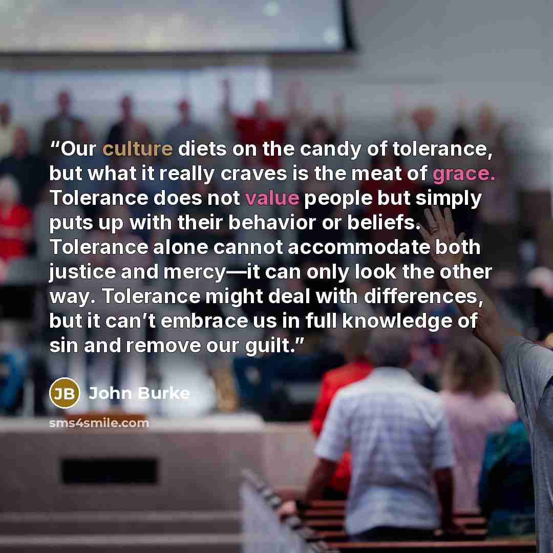 “Our culture diets on the candy of tolerance, but what it really craves is the meat of grace. Tolerance does not value people but simply puts up with their behavior or beliefs. Tolerance alone cannot accommodate both justice and mercy—it can only look the other way. Tolerance might deal with…” quote by John Burke
