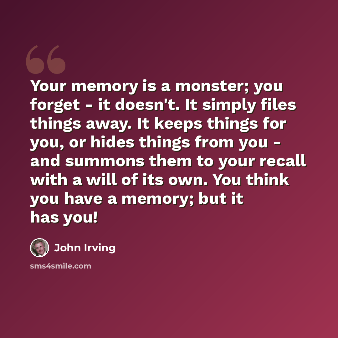 “Your memory is a monster; you forget - it doesn't. It simply files things away. It keeps things for you, or hides things from you - and summons them to your recall with a will of its own. You think you have a memory; but it has you!” quote by John Irving