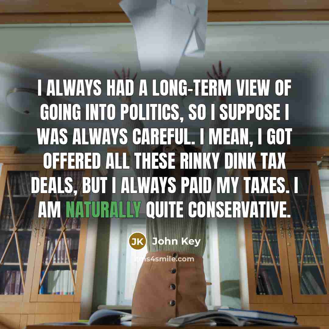 “I always had a long-term view of going into politics, so I suppose I was always careful. I mean, I got offered all these rinky dink tax deals, but I always paid my taxes. I am naturally quite conservative.” quote by John Key