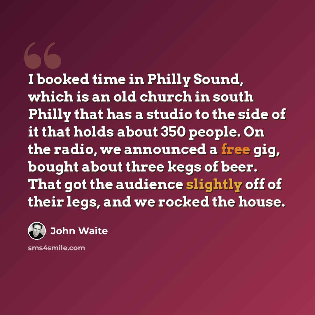 “I booked time in Philly Sound, which is an old church in south Philly that has a studio to the side of it that holds about 350 people. On the radio, we announced a free gig, bought about three kegs of beer. That got the audience slightly off of their legs, and we rocked the house.” quote by John Waite