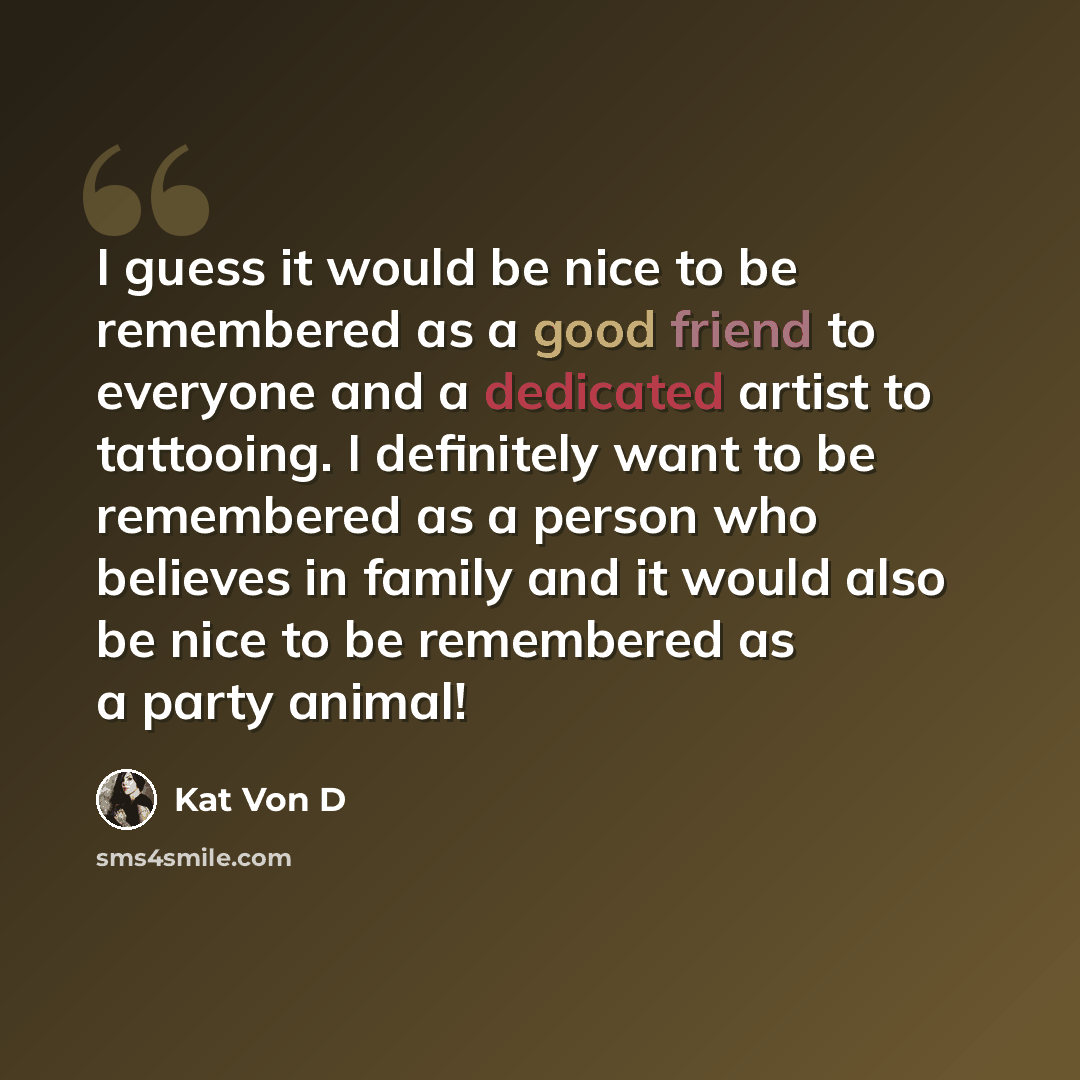 “I guess it would be nice to be remembered as a good friend to everyone and a dedicated artist to tattooing. I definitely want to be remembered as a person who believes in family and it would also be nice to be remembered as a party animal!” quote by Kat Von D