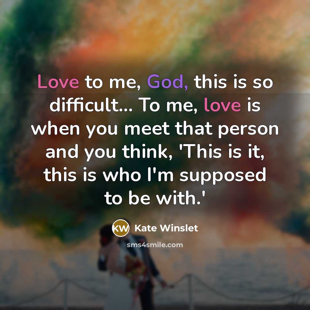 “Love to me, God, this is so difficult... To me, love is when you meet that person and you think, 'This is it, this is who I'm supposed to be with.'” quote by Kate Winslet