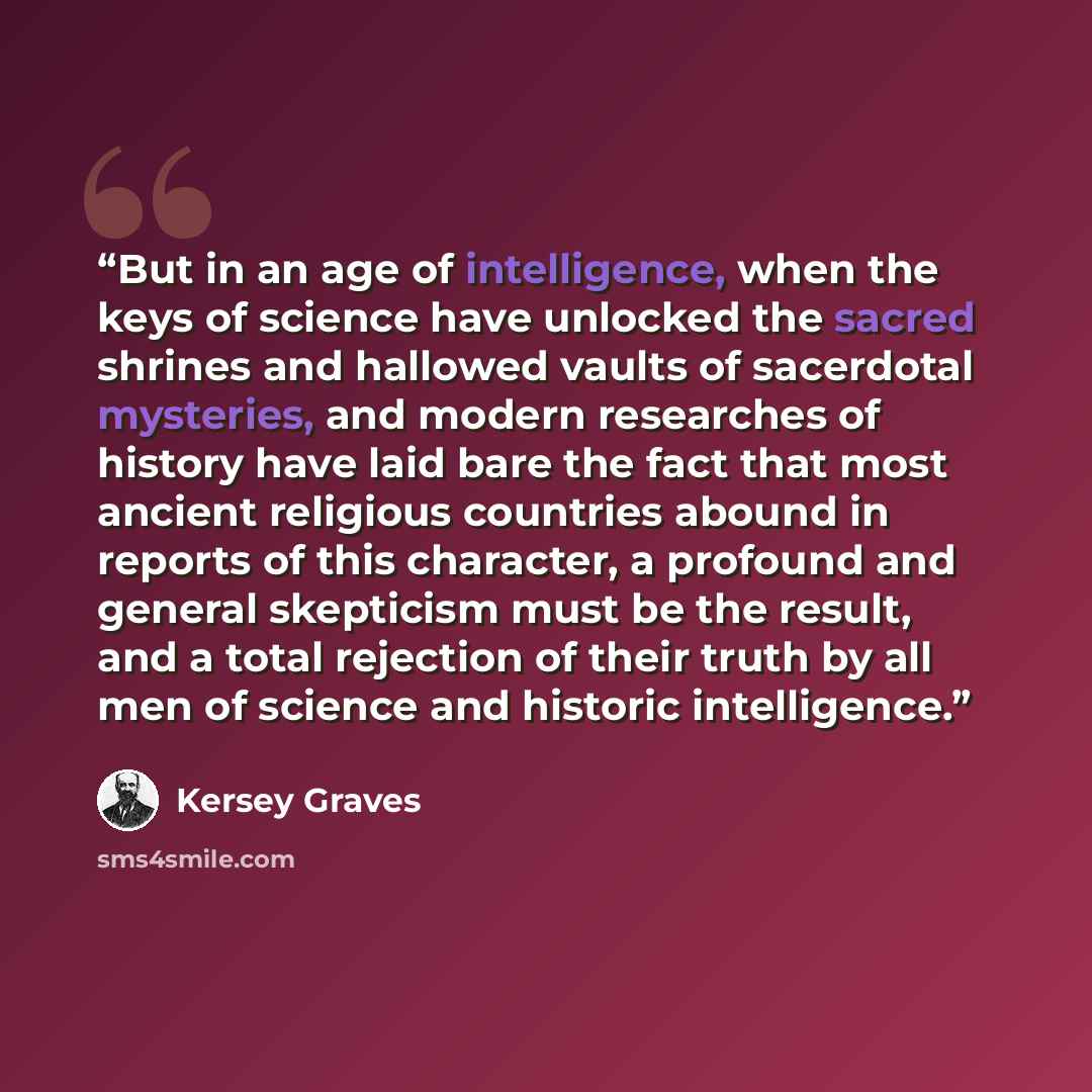 “But in an age of intelligence, when the keys of science have unlocked the sacred shrines and hallowed vaults of sacerdotal mysteries, and modern researches of history have laid bare the fact that most ancient religious countries abound in reports of this character, a profound and general…” quote by Kersey Graves