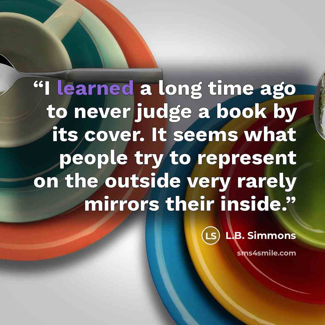 “I learned a long time ago to never judge a book by its cover. It seems what people try to represent on the outside very rarely mirrors their inside.” quote by L.B. Simmons