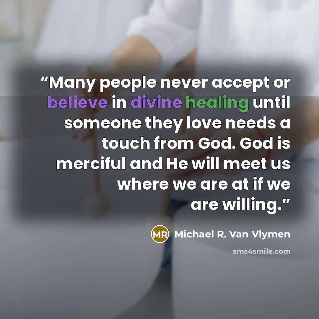 “Many people never accept or believe in divine healing until someone they love needs a touch from God. God is merciful and He will meet us where we are at if we are willing.” quote by Michael R. Van Vlymen
