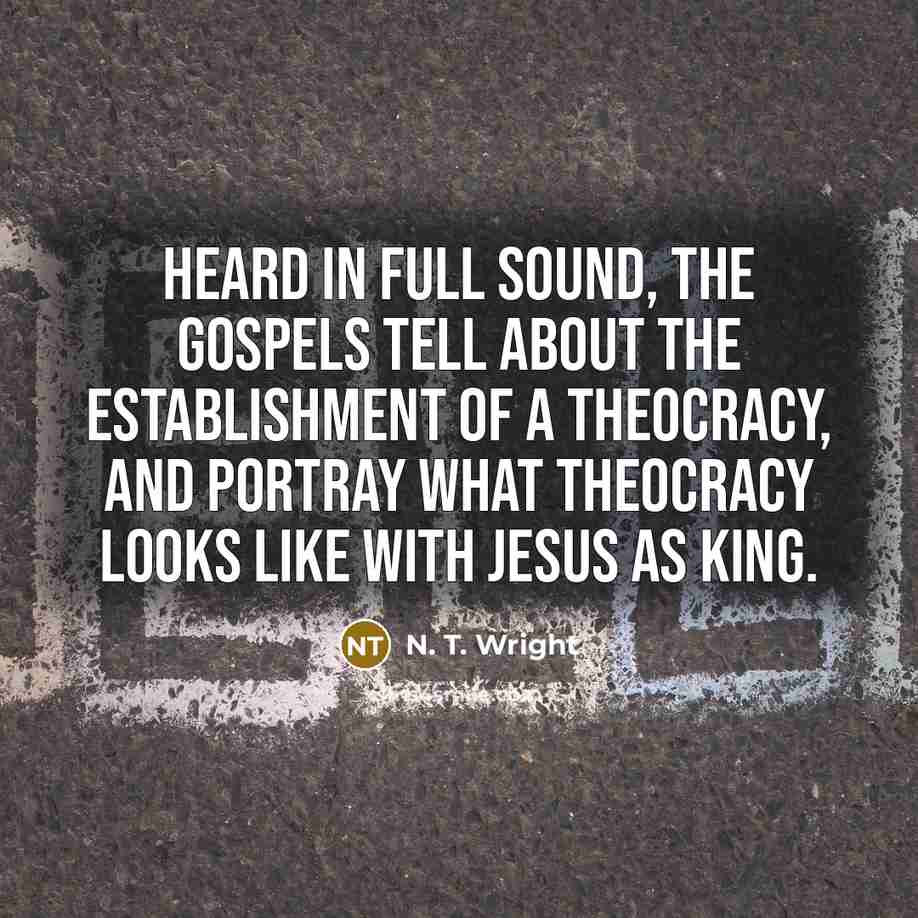 “Heard in full sound, the Gospels tell about the establishment of a theocracy, and portray what theocracy looks like with Jesus as king.” quote by N. T. Wright