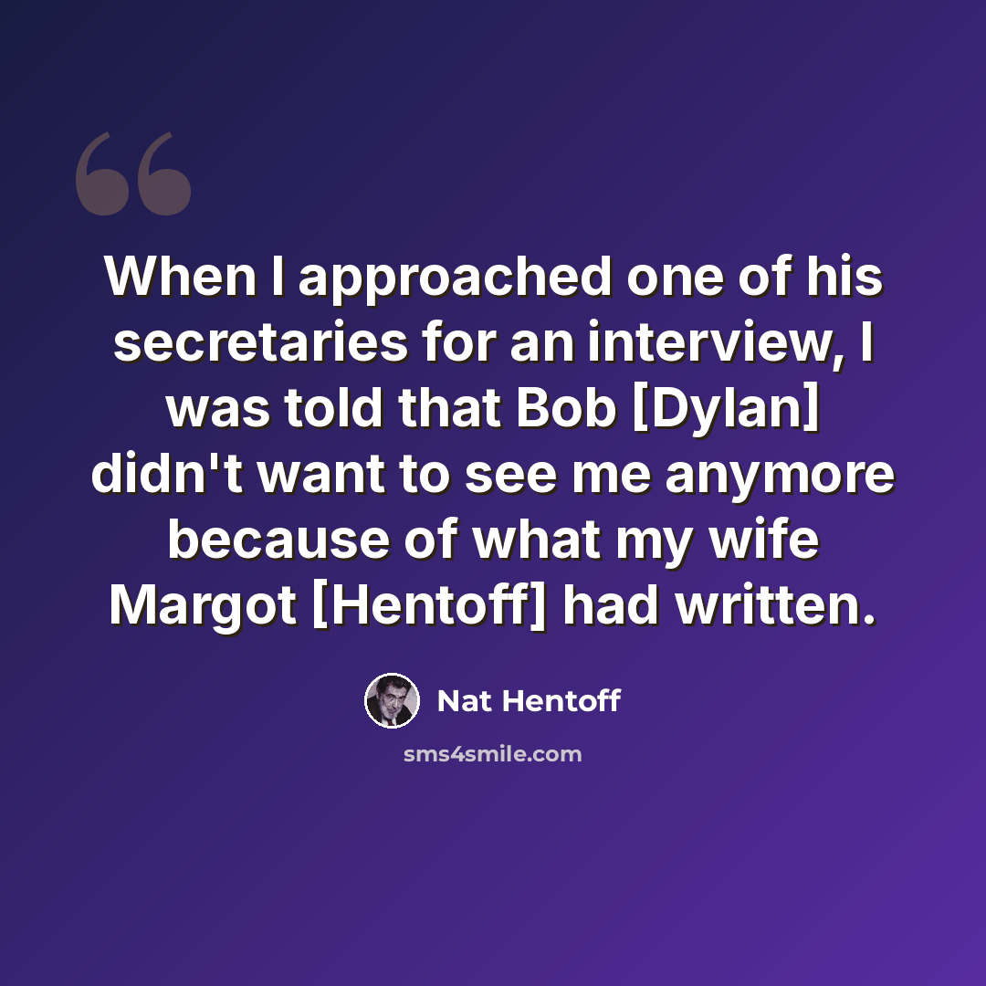 “When I approached one of his secretaries for an interview, I was told that Bob [Dylan] didn't want to see me anymore because of what my wife Margot [Hentoff] had written.” quote by Nat Hentoff