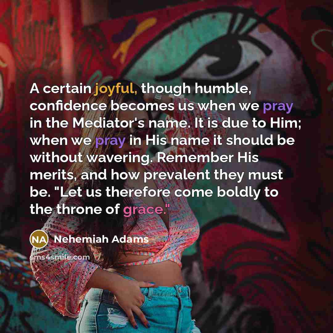 “A certain joyful, though humble, confidence becomes us when we pray in the Mediator's name. It is due to Him; when we pray in His name it should be without wavering. Remember His merits, and how prevalent they must be. "Let us therefore come boldly to the throne of grace."” quote by Nehemiah Adams