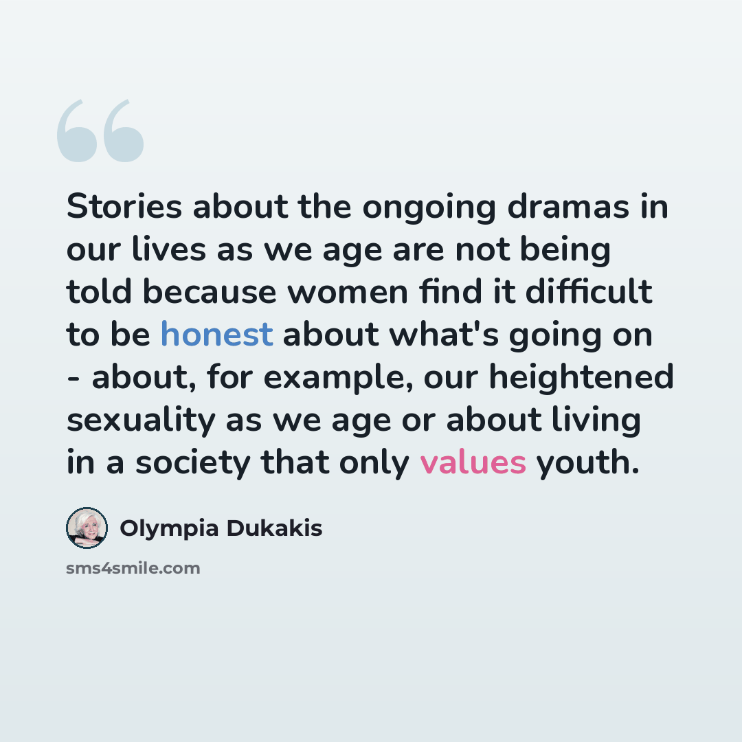 “Stories about the ongoing dramas in our lives as we age are not being told because women find it difficult to be honest about what's going on - about, for example, our heightened sexuality as we age or about living in a society that only values youth.” quote by Olympia Dukakis