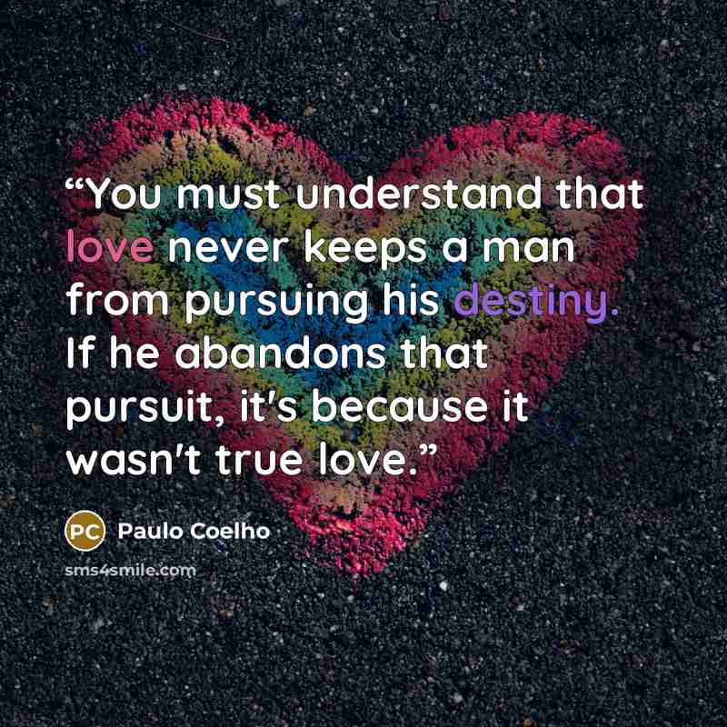 “You must understand that love never keeps a man from pursuing his destiny. If he abandons that pursuit, it's because it wasn't true love.” quote by Paulo Coelho