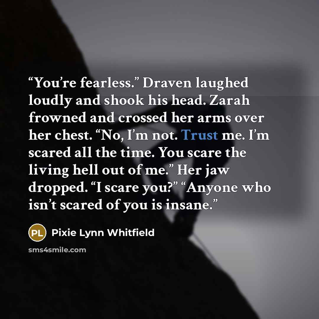 “You’re fearless.” Draven laughed loudly and shook his head. Zarah frowned and crossed her arms over her chest. “No, I’m not. Trust me. I’m scared all the time. You scare the living hell out of me.” Her jaw dropped. “I scare you?” “Anyone who isn’t scared of you is insane.” quote by Pixie Lynn Whitfield