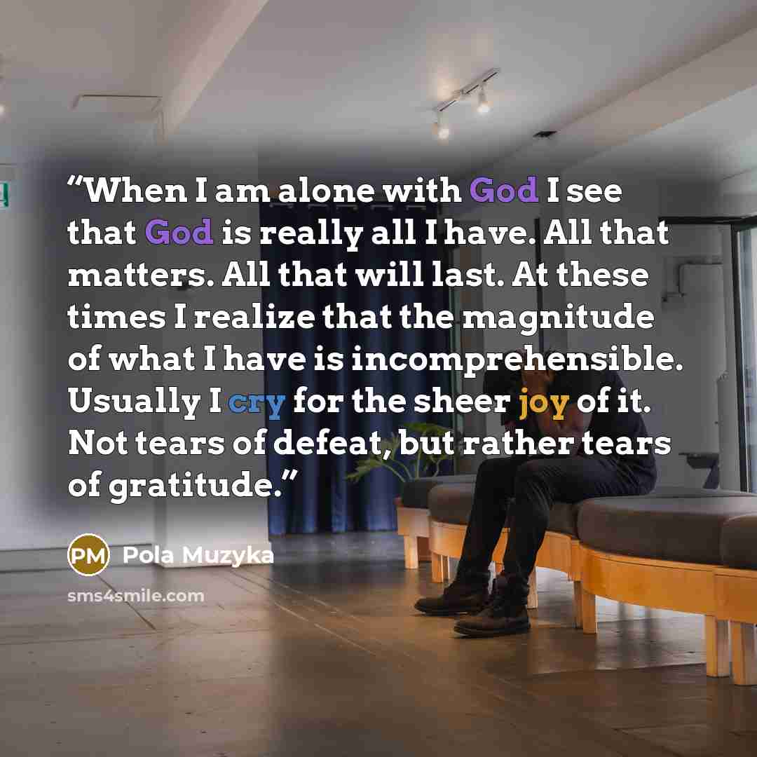 “When I am alone with God I see that God is really all I have. All that matters. All that will last. At these times I realize that the magnitude of what I have is incomprehensible. Usually I cry for the sheer joy of it. Not tears of defeat, but rather tears of gratitude.” quote by Pola Muzyka
