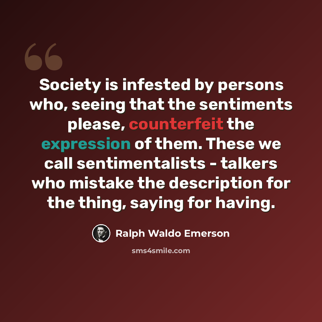 “Society is infested by persons who, seeing that the sentiments please, counterfeit the expression of them. These we call sentimentalists - talkers who mistake the description for the thing, saying for having.” quote by Ralph Waldo Emerson
