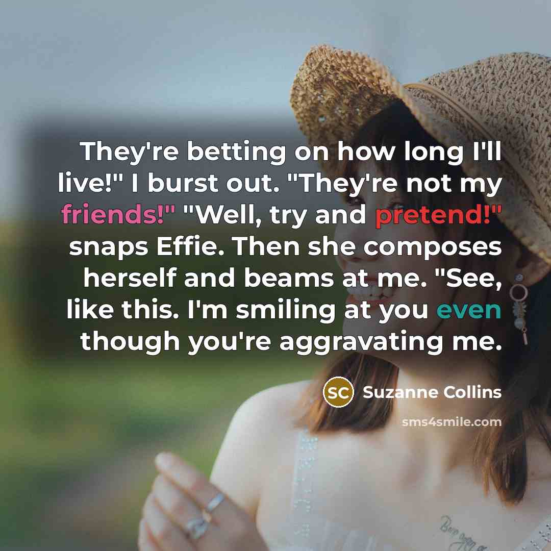 “They're betting on how long I'll live!" I burst out. "They're not my friends!" "Well, try and pretend!" snaps Effie. Then she composes herself and beams at me. "See, like this. I'm smiling at you even though you're aggravating me.” quote by Suzanne Collins