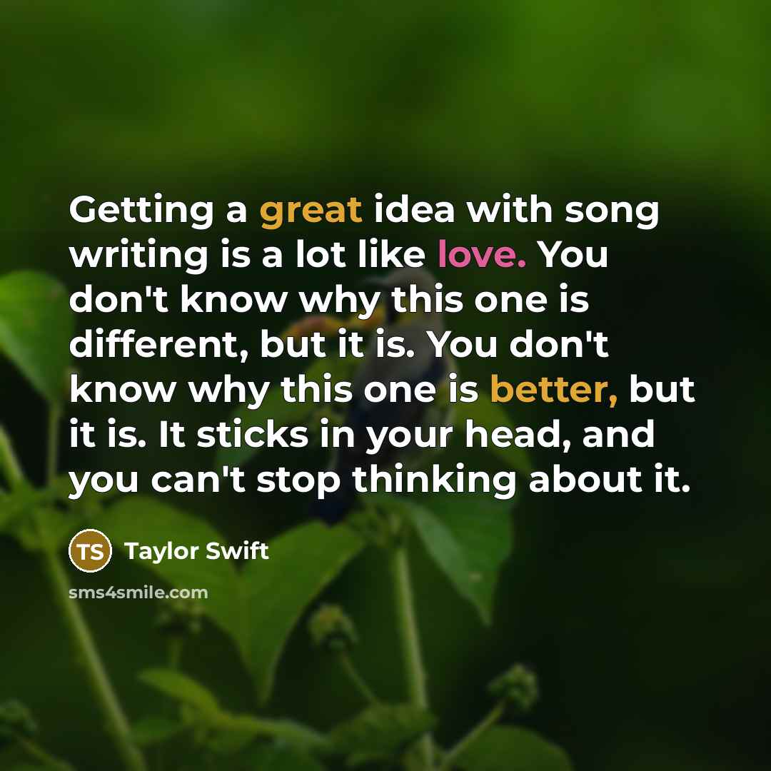 “Getting a great idea with song writing is a lot like love. You don't know why this one is different, but it is. You don't know why this one is better, but it is. It sticks in your head, and you can't stop thinking about it.” quote by Taylor Swift