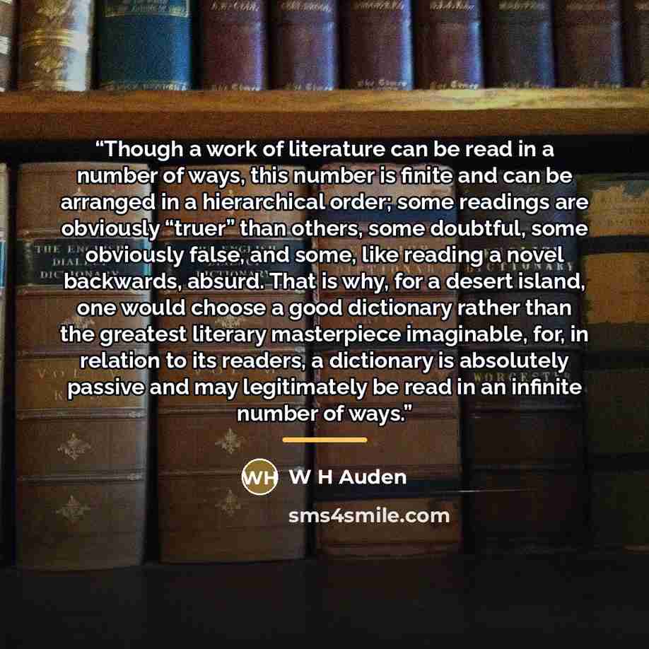 “Though a work of literature can be read in a number of ways, this number is finite and can be arranged in a hierarchical order; some readings are obviously “truer” than others, some doubtful, some obviously false, and some, like reading a novel backwards, absurd. That is why, for a desert island…” quote by W H Auden