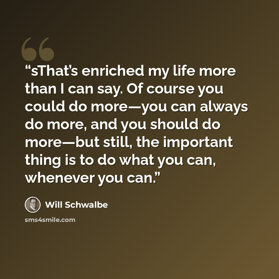 “sThat’s enriched my life more than I can say. Of course you could do more—you can always do more, and you should do more—but still, the important thing is to do what you can, whenever you can.” quote by Will Schwalbe