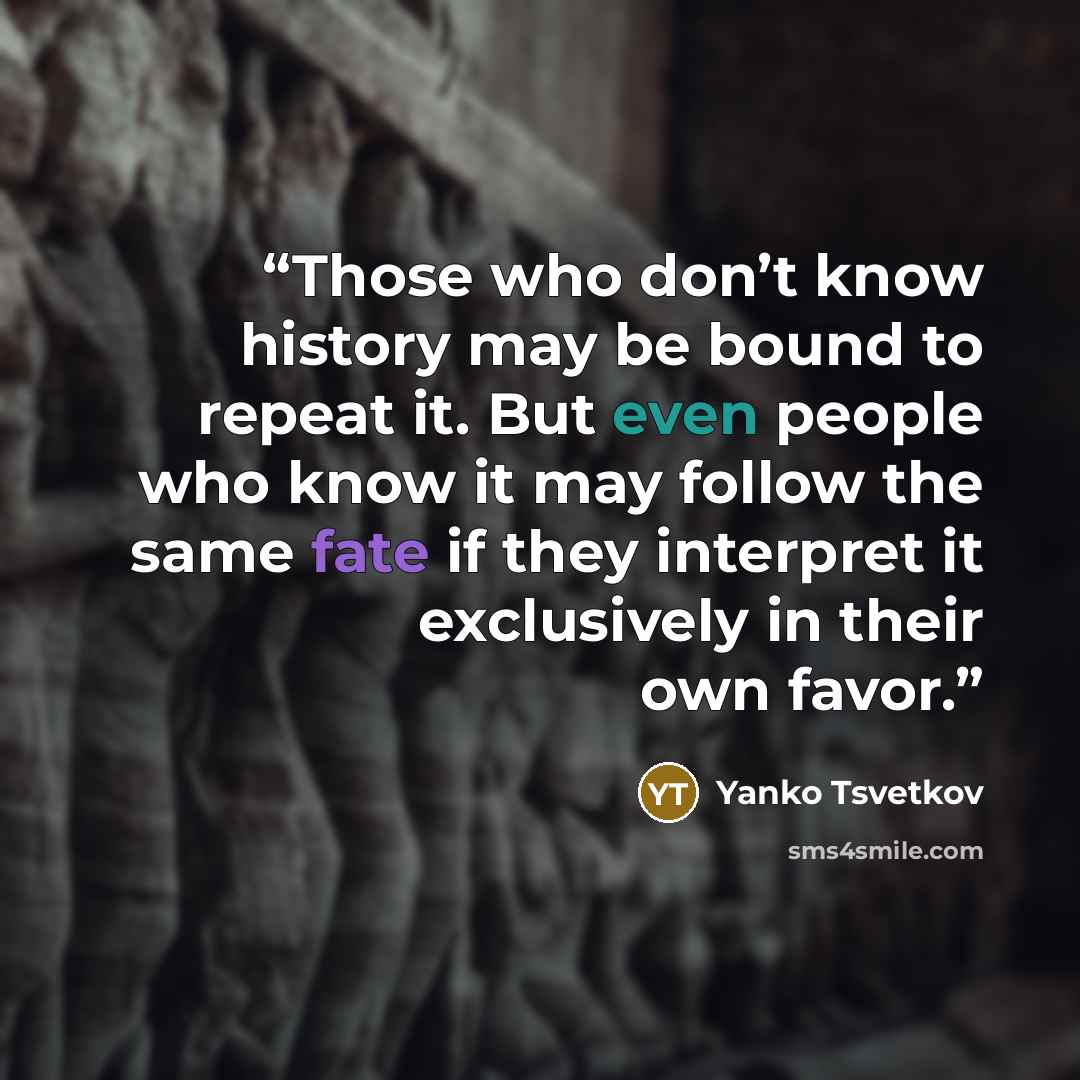 “Those who don’t know history may be bound to repeat it. But even people who know it may follow the same fate if they interpret it exclusively in their own favor.” quote by Yanko Tsvetkov