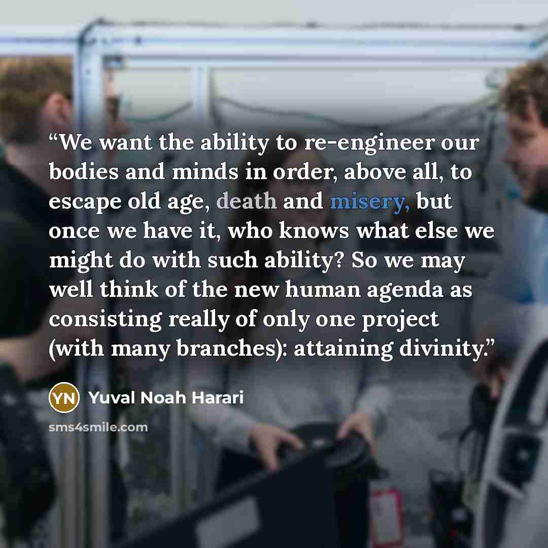 “We want the ability to re-engineer our bodies and minds in order, above all, to escape old age, death and misery, but once we have it, who knows what else we might do with such ability? So we may well think of the new human agenda as consisting really of only one project (with many branches)…” quote by Yuval Noah Harari