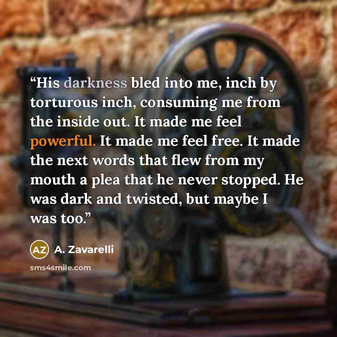 “His darkness bled into me, inch by torturous inch, consuming me from the inside out. It made me feel powerful. It made me feel free. It made the next words that flew from my mouth a plea that he never stopped. He was dark and twisted, but maybe I was too.” quote by A. Zavarelli