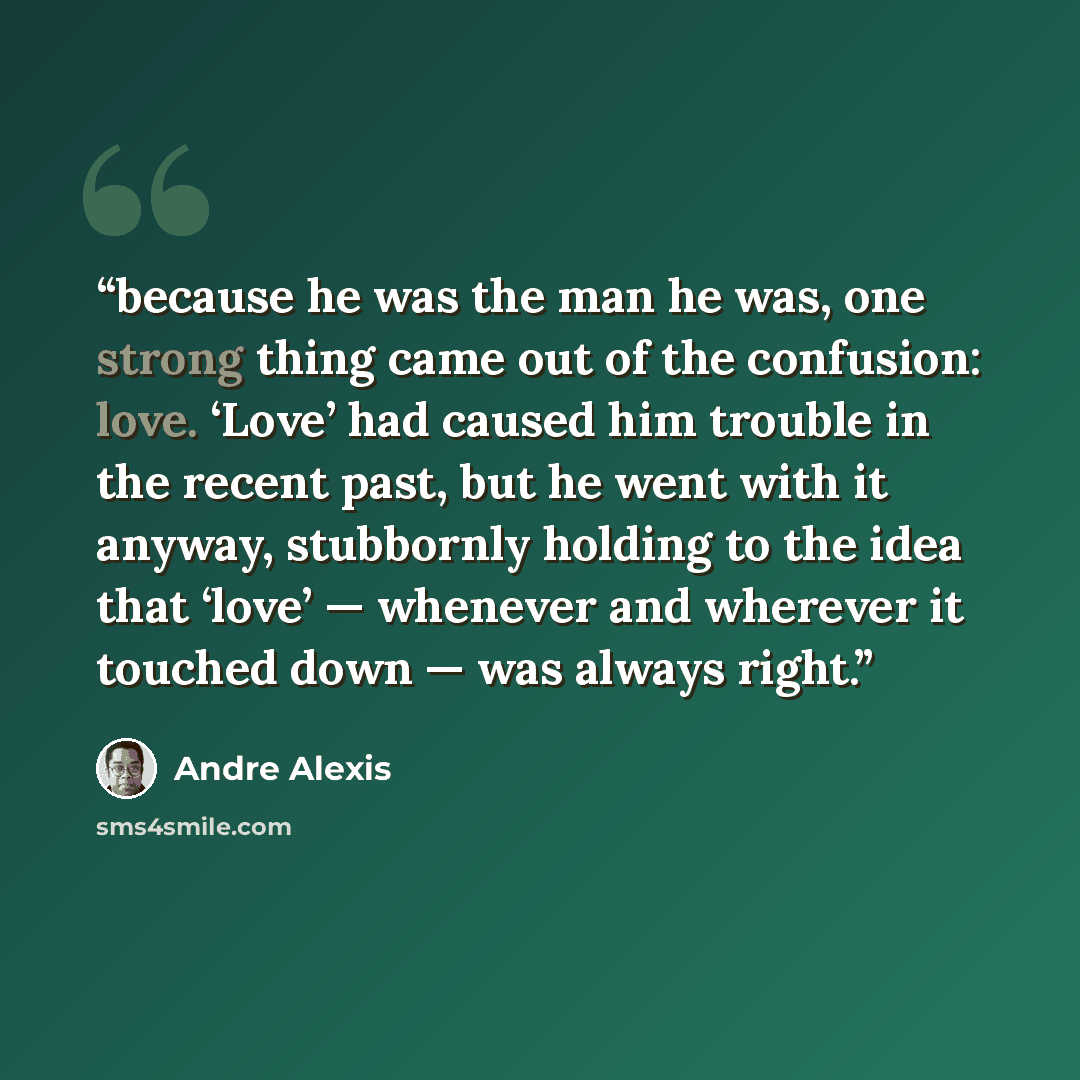 “because he was the man he was, one strong thing came out of the confusion: love. ‘Love’ had caused him trouble in the recent past, but he went with it anyway, stubbornly holding to the idea that ‘love’ — whenever and wherever it touched down — was always right.” quote by Andre Alexis