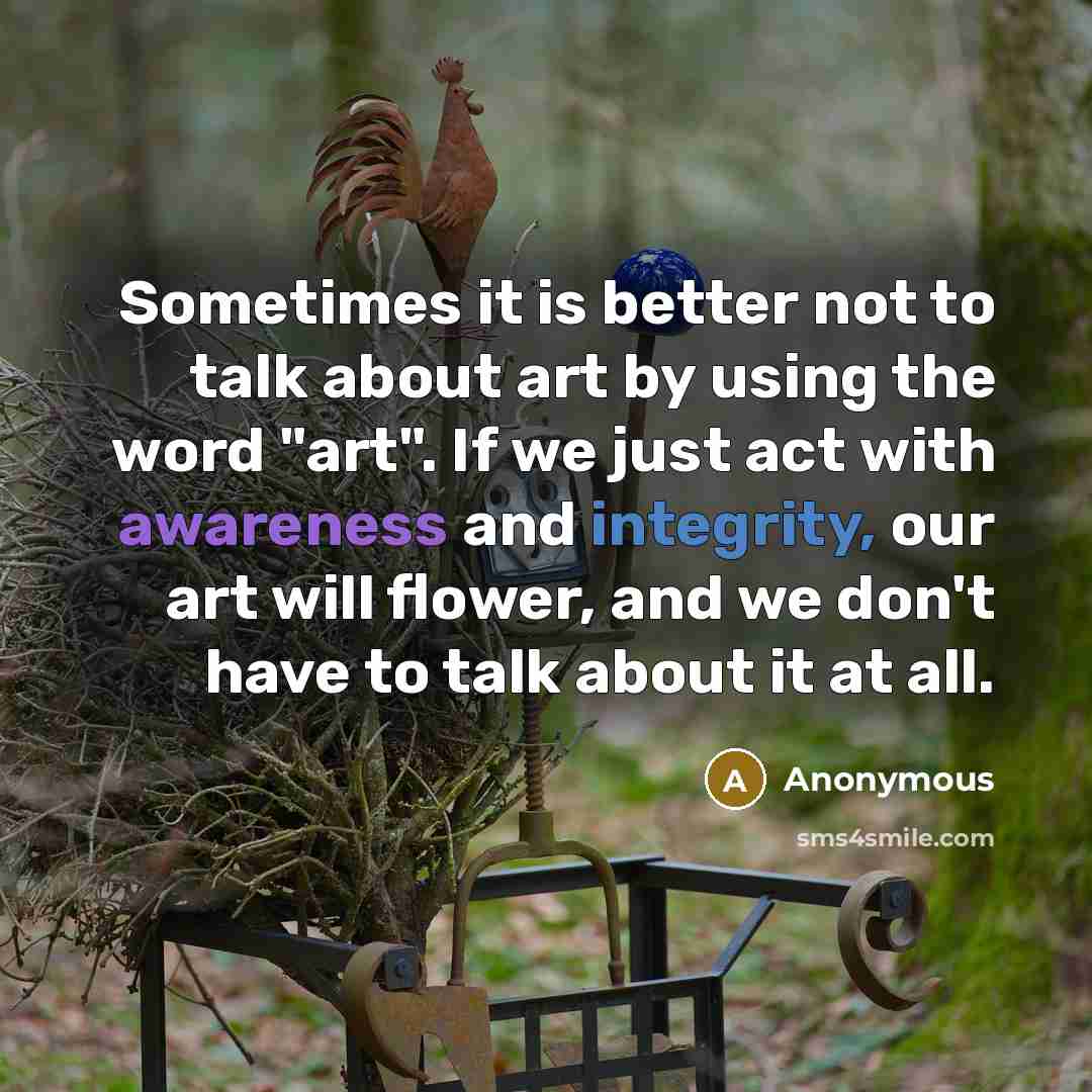 “Sometimes it is better not to talk about art by using the word "art". If we just act with awareness and integrity, our art will flower, and we don't have to talk about it at all.” quote by Anonymous
