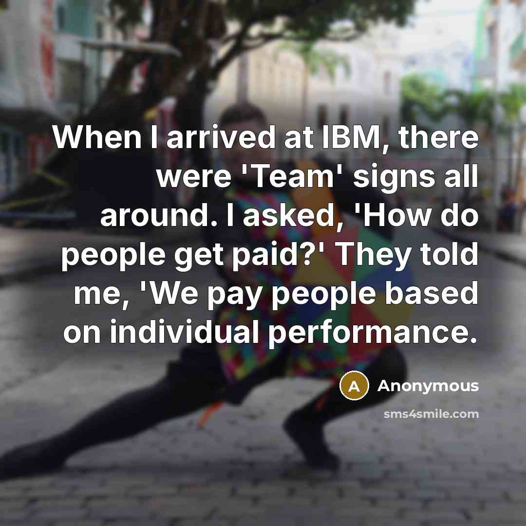 “When I arrived at IBM, there were 'Team' signs all around. I asked, 'How do people get paid?' They told me, 'We pay people based on individual performance.” quote by Anonymous