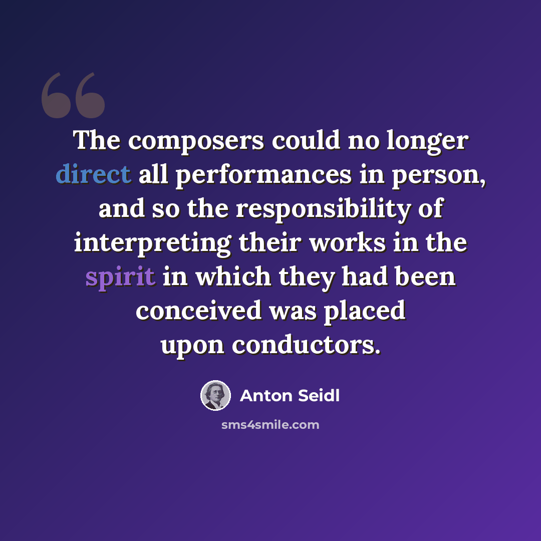 “The composers could no longer direct all performances in person, and so the responsibility of interpreting their works in the spirit in which they had been conceived was placed upon conductors.” quote by Anton Seidl