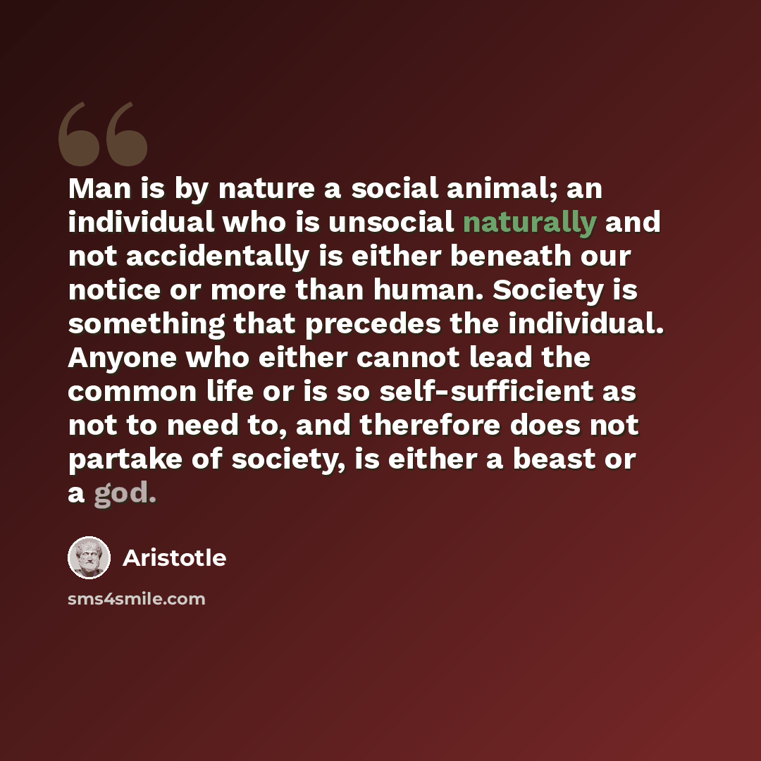 “Man is by nature a social animal; an individual who is unsocial naturally and not accidentally is either beneath our notice or more than human. Society is something that precedes the individual. Anyone who either cannot lead the common life or is so self-sufficient as not to need to, and therefore…” quote by Aristotle