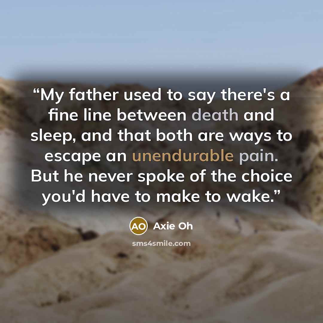 “My father used to say there's a fine line between death and sleep, and that both are ways to escape an unendurable pain. But he never spoke of the choice you'd have to make to wake.” quote by Axie Oh