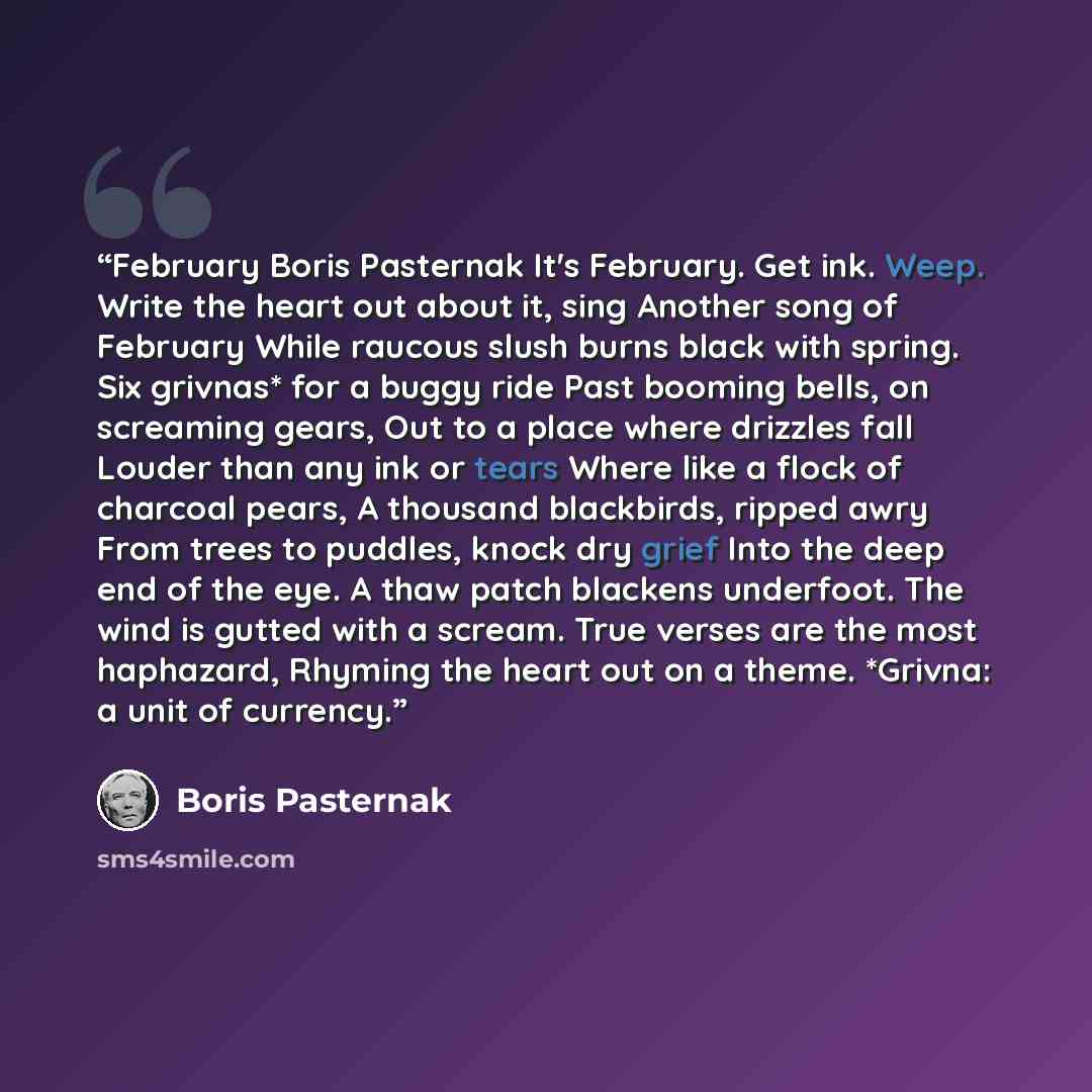 “February Boris Pasternak It's February. Get ink. Weep. Write the heart out about it, sing Another song of February While raucous slush burns black with spring. Six grivnas* for a buggy ride Past booming bells, on screaming gears, Out to a place where drizzles fall Louder than any ink or tears…” quote by Boris Pasternak