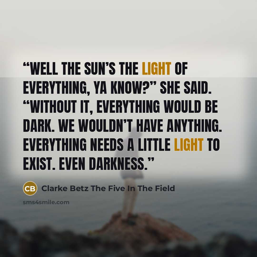 “Well the sun’s the light of everything, ya know?” She said. “Without it, everything would be dark. We wouldn’t have anything. Everything needs a little light to exist. Even darkness.” quote by Clarke Betz The Five In The Field