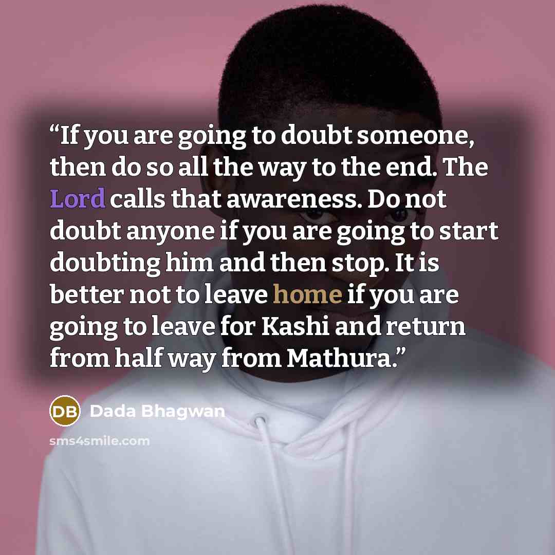 “If you are going to doubt someone, then do so all the way to the end. The Lord calls that awareness. Do not doubt anyone if you are going to start doubting him and then stop. It is better not to leave home if you are going to leave for Kashi and return from half way from Mathura.” quote by Dada Bhagwan