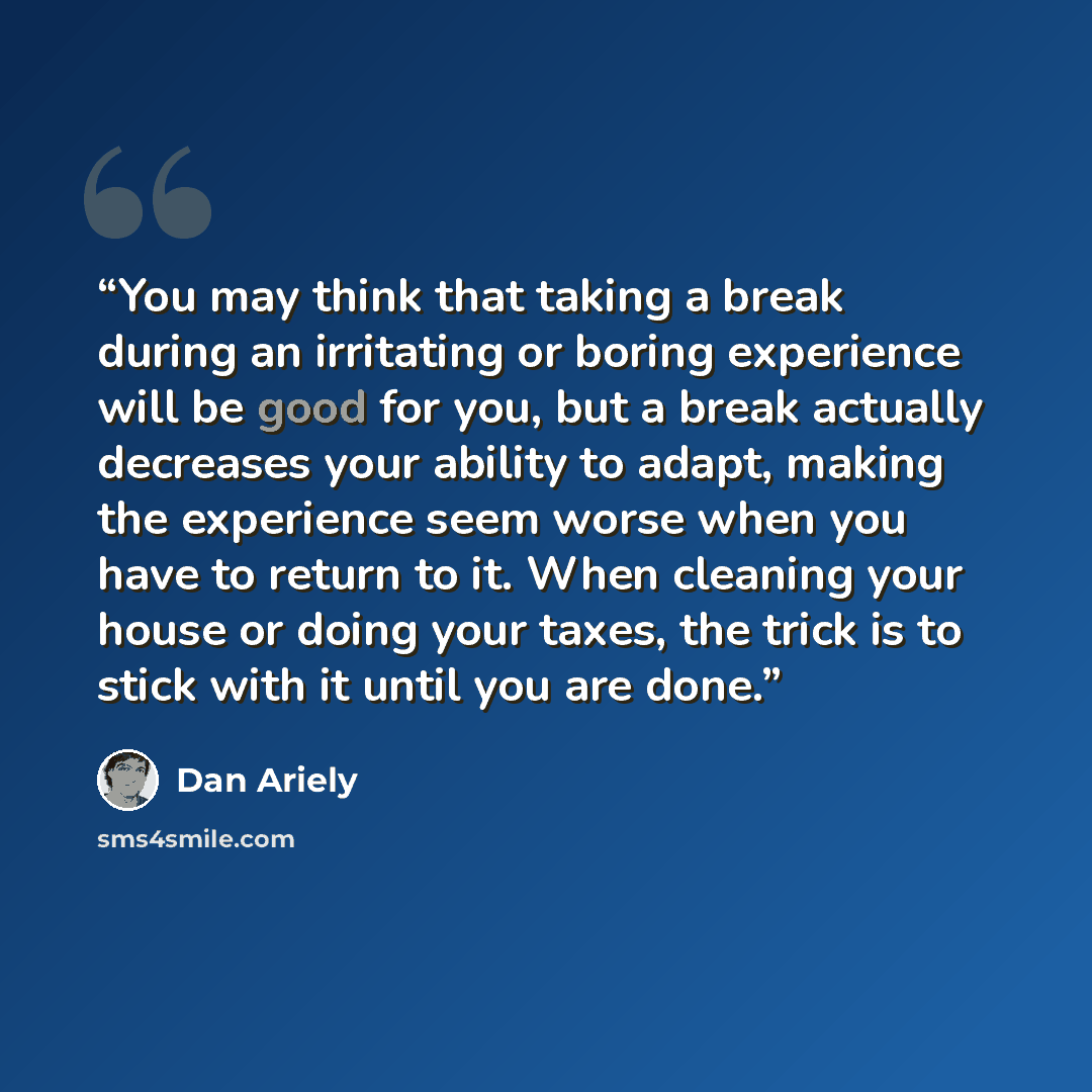 “You may think that taking a break during an irritating or boring experience will be good for you, but a break actually decreases your ability to adapt, making the experience seem worse when you have to return to it. When cleaning your house or doing your taxes, the trick is to stick with it until…” quote by Dan Ariely