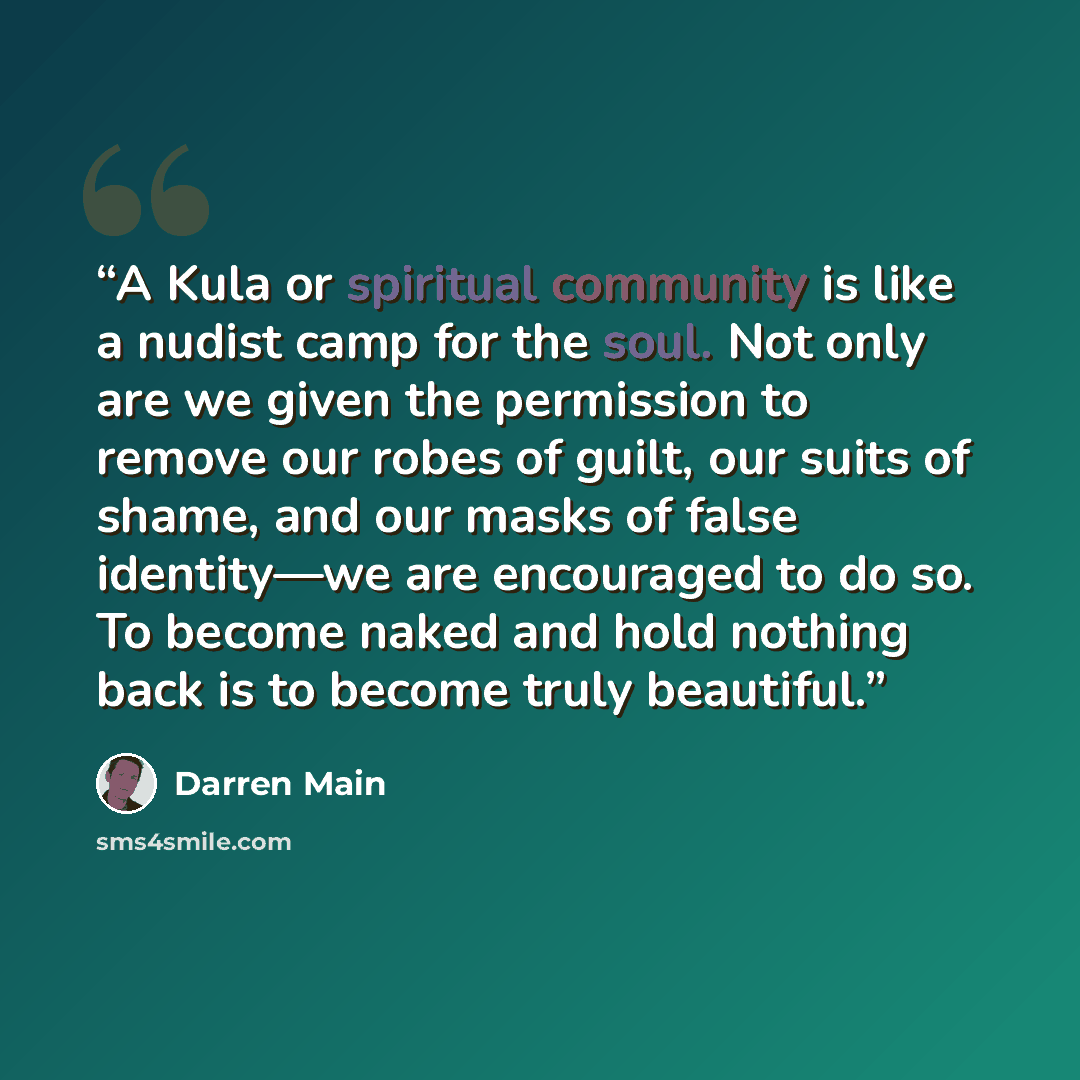 “A Kula or spiritual community is like a nudist camp for the soul. Not only are we given the permission to remove our robes of guilt, our suits of shame, and our masks of false identity—we are encouraged to do so. To become naked and hold nothing back is to become truly beautiful.” quote by Darren Main