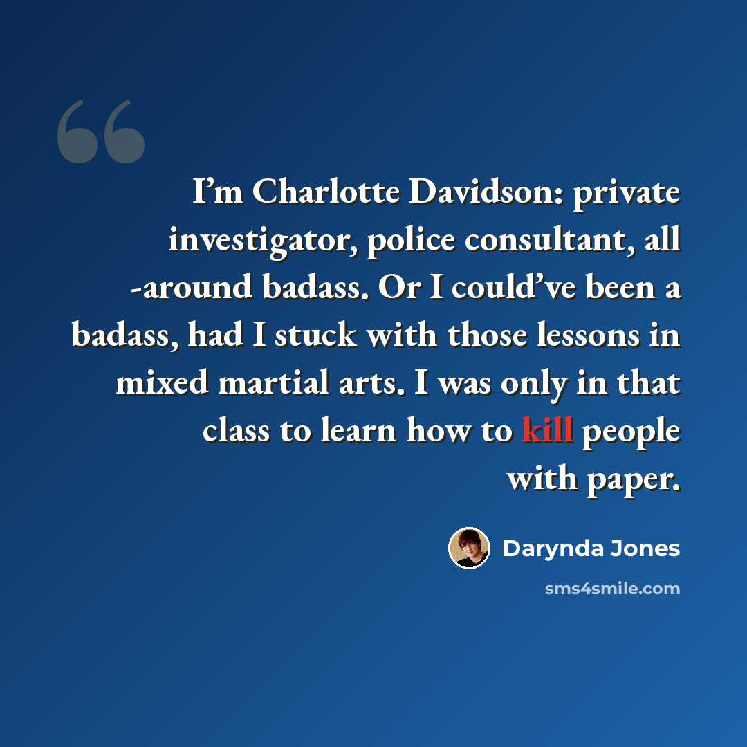 “I’m Charlotte Davidson: private investigator, police consultant, all -around badass. Or I could’ve been a badass, had I stuck with those lessons in mixed martial arts. I was only in that class to learn how to kill people with paper.” quote by Darynda Jones