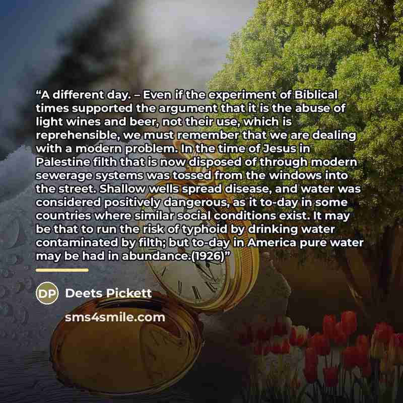 “A different day. – Even if the experiment of Biblical times supported the argument that it is the abuse of light wines and beer, not their use, which is reprehensible, we must remember that we are dealing with a modern problem. In the time of Jesus in Palestine filth that is now disposed of…” quote by Deets Pickett