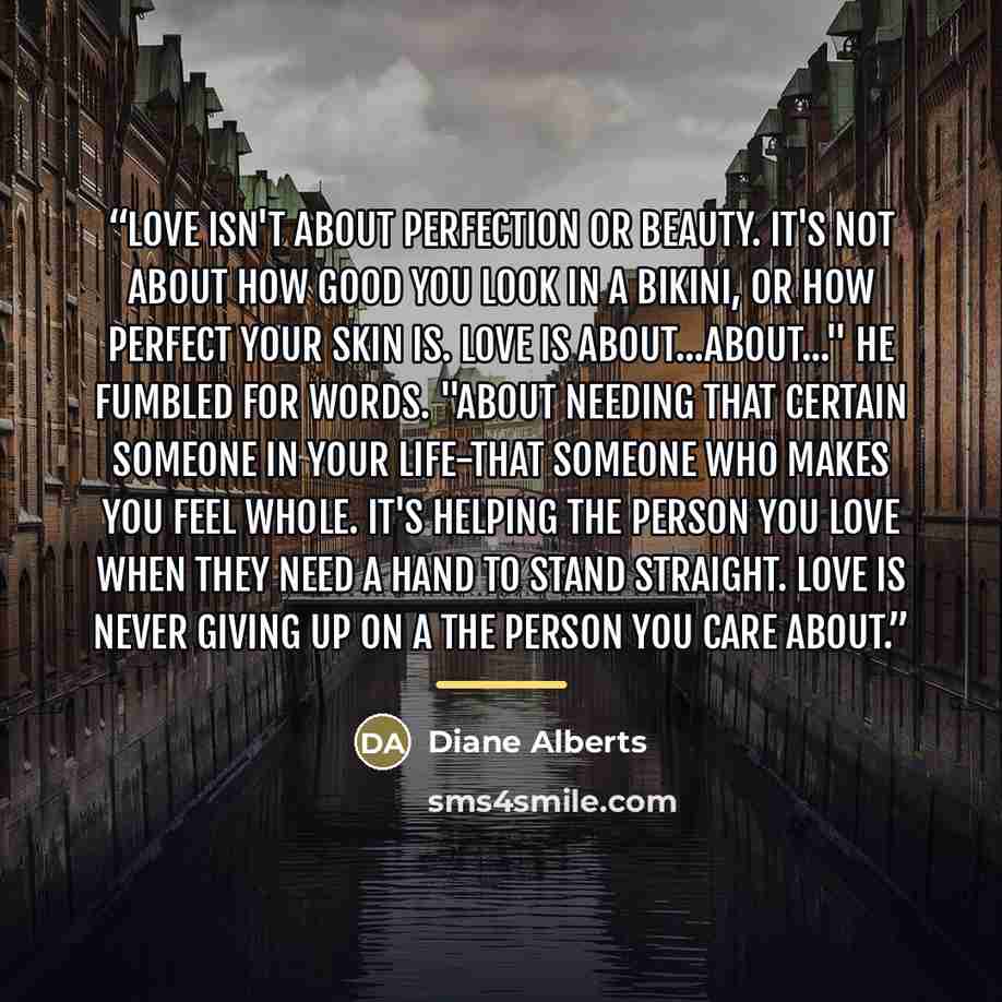 “Love isn't about perfection or beauty. It's not about how good you look in a bikini, or how perfect your skin is. Love is about...about..." He fumbled for words. "About needing that certain someone in your life-that someone who makes you feel whole. It's helping the person you love when they need…” quote by Diane Alberts
