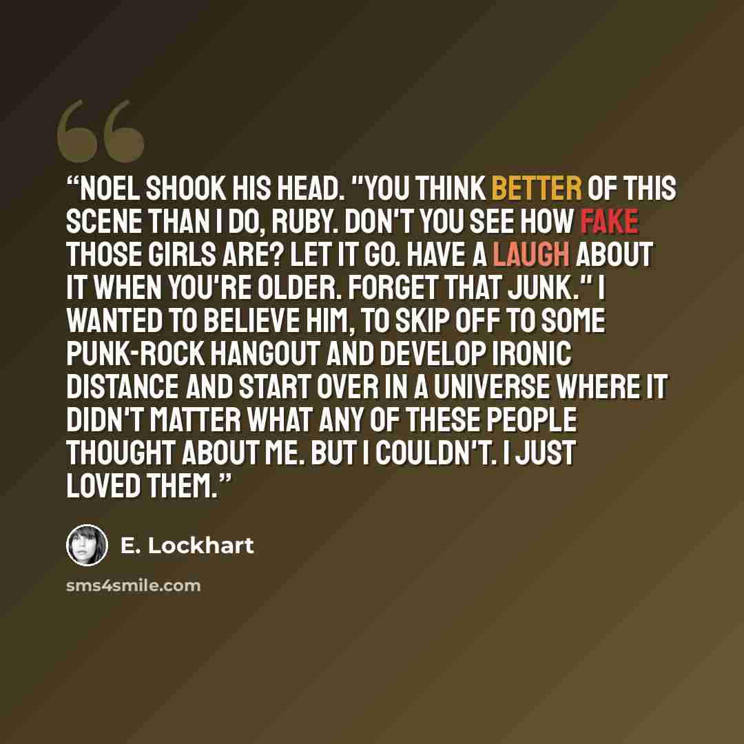 “Noel shook his head. "You think better of this scene than I do, Ruby. Don't you see how fake those girls are? Let it go. Have a laugh about it when you're older. Forget that junk." I wanted to believe him, to skip off to some punk-rock hangout and develop ironic distance and start over in a…” quote by E. Lockhart