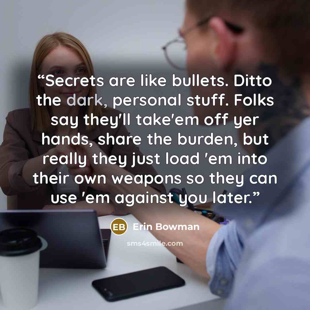 “Secrets are like bullets. Ditto the dark, personal stuff. Folks say they'll take'em off yer hands, share the burden, but really they just load 'em into their own weapons so they can use 'em against you later.” quote by Erin Bowman