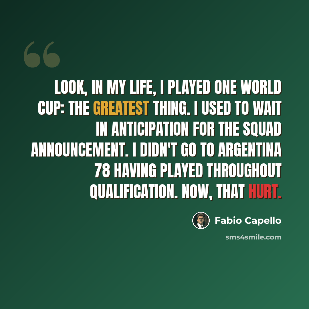 “Look, in my life, I played one World Cup: the greatest thing. I used to wait in anticipation for the squad announcement. I didn't go to Argentina 78 having played throughout qualification. Now, that hurt.” quote by Fabio Capello