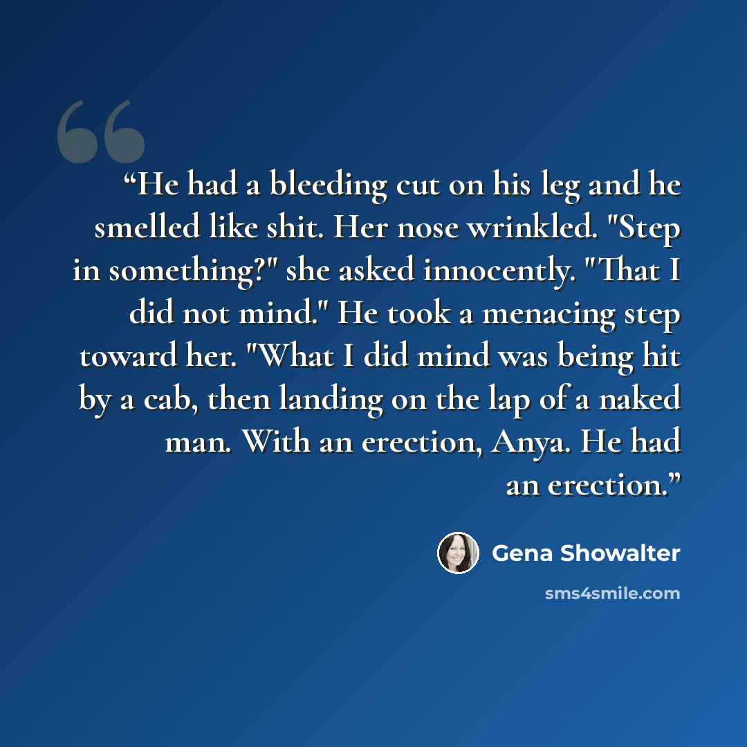 “He had a bleeding cut on his leg and he smelled like shit. Her nose wrinkled. "Step in something?" she asked innocently. "That I did not mind." He took a menacing step toward her. "What I did mind was being hit by a cab, then landing on the lap of a naked man. With an erection, Anya. He had an…” quote by Gena Showalter