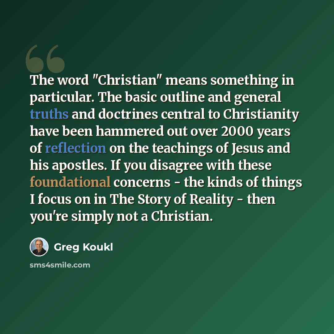 “The word "Christian" means something in particular. The basic outline and general truths and doctrines central to Christianity have been hammered out over 2000 years of reflection on the teachings of Jesus and his apostles. If you disagree with these foundational concerns - the kinds of things I…” quote by Greg Koukl