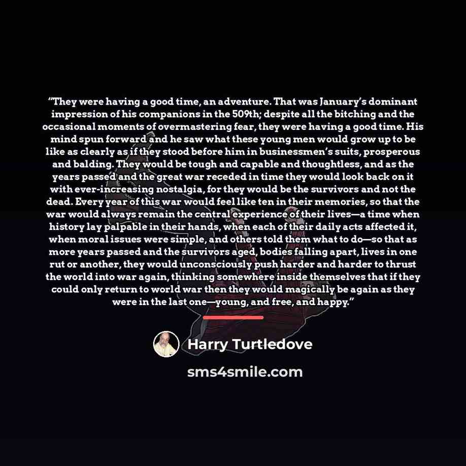 “They were having a good time, an adventure. That was January’s dominant impression of his companions in the 509th; despite all the bitching and the occasional moments of overmastering fear, they were having a good time. His mind spun forward and he saw what these young men would grow up to be like…” quote by Harry Turtledove